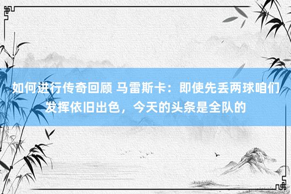   如何进行传奇回顾 马雷斯卡：即使先丢两球咱们发挥依旧出色，今天的头条是全队的