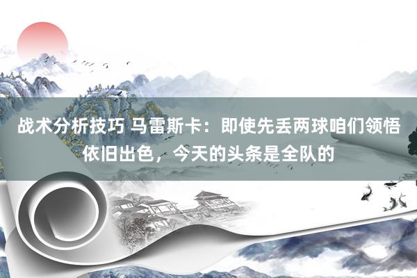   战术分析技巧 马雷斯卡：即使先丢两球咱们领悟依旧出色，今天的头条是全队的