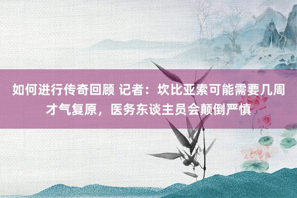   如何进行传奇回顾 记者：坎比亚索可能需要几周才气复原，医务东谈主员会颠倒严慎