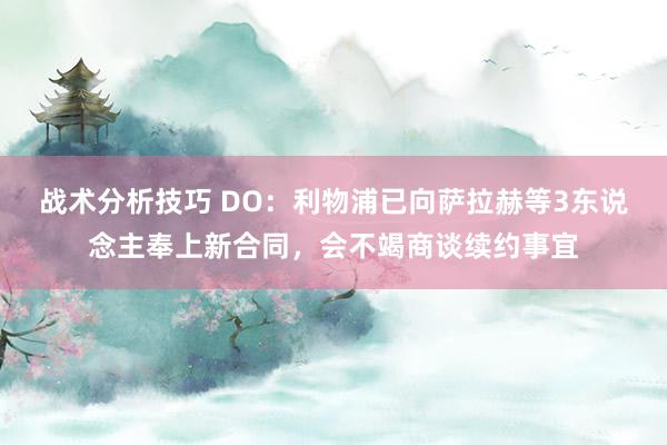   战术分析技巧 DO：利物浦已向萨拉赫等3东说念主奉上新合同，会不竭商谈续约事宜