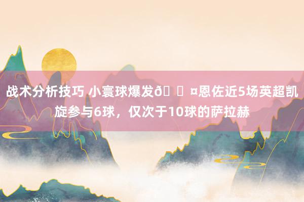   战术分析技巧 小寰球爆发😤恩佐近5场英超凯旋参与6球，仅次于10球的萨拉赫