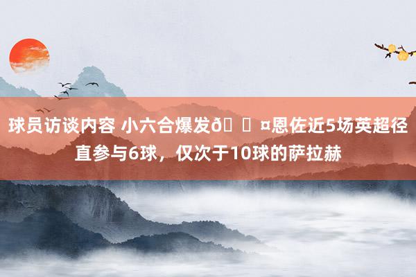   球员访谈内容 小六合爆发😤恩佐近5场英超径直参与6球，仅次于10球的萨拉赫