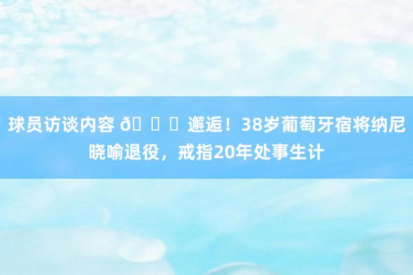   球员访谈内容 👋邂逅！38岁葡萄牙宿将纳尼晓喻退役，戒指20年处事生计