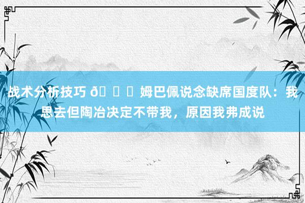   战术分析技巧 👀姆巴佩说念缺席国度队：我思去但陶冶决定不带我，原因我弗成说