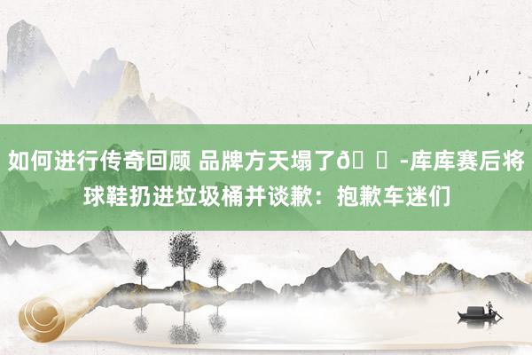   如何进行传奇回顾 品牌方天塌了😭库库赛后将球鞋扔进垃圾桶并谈歉：抱歉车迷们