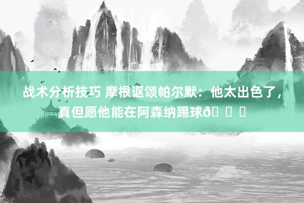 战术分析技巧 摩根讴颂帕尔默：他太出色了，真但愿他能在阿森纳踢球👍