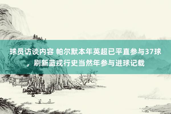 球员访谈内容 帕尔默本年英超已平直参与37球，刷新蓝戎行史当然年参与进球记载