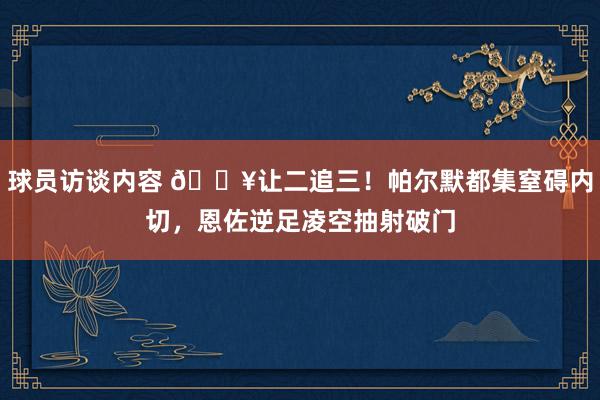 球员访谈内容 💥让二追三！帕尔默都集窒碍内切，恩佐逆足凌空抽射破门