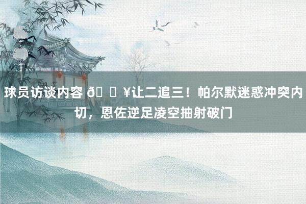   球员访谈内容 💥让二追三！帕尔默迷惑冲突内切，恩佐逆足凌空抽射破门