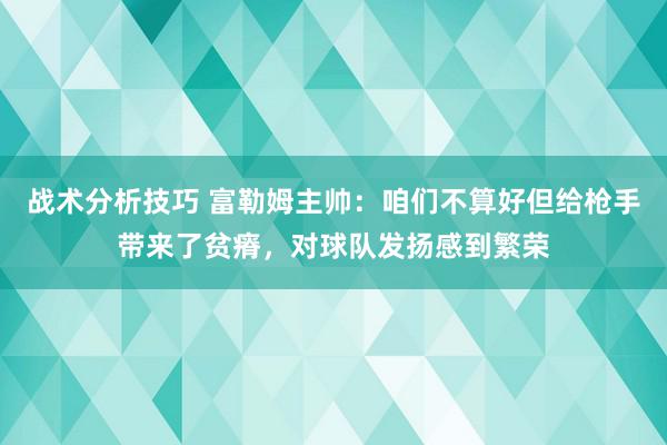 战术分析技巧 富勒姆主帅：咱们不算好但给枪手带来了贫瘠，对球队发扬感到繁荣