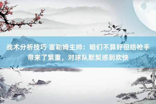   战术分析技巧 富勒姆主帅：咱们不算好但给枪手带来了繁重，对球队默契感到欢快