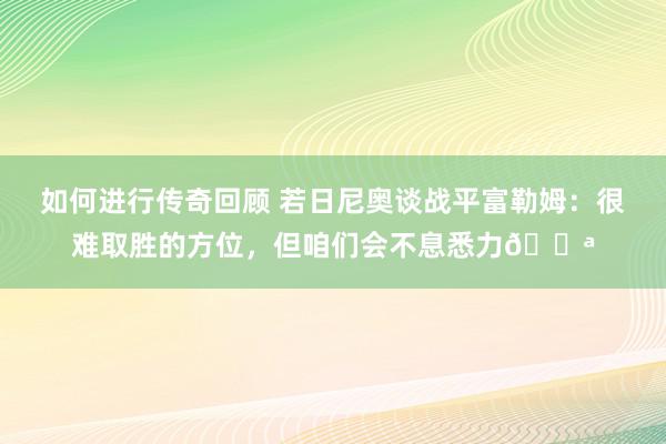   如何进行传奇回顾 若日尼奥谈战平富勒姆：很难取胜的方位，但咱们会不息悉力💪