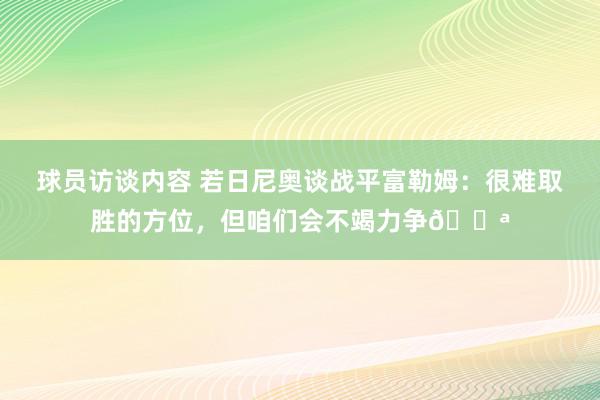   球员访谈内容 若日尼奥谈战平富勒姆：很难取胜的方位，但咱们会不竭力争💪