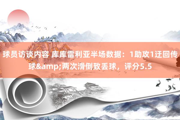   球员访谈内容 库库雷利亚半场数据：1助攻1迂回传球&两次滑倒致丢球，评分5.5