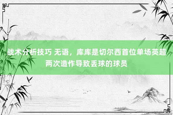   战术分析技巧 无语，库库是切尔西首位单场英超两次造作导致丢球的球员