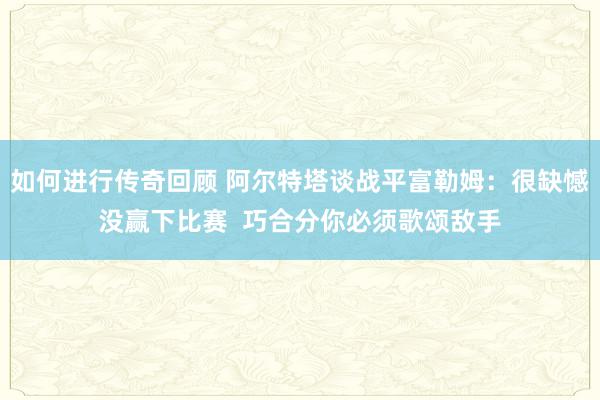   如何进行传奇回顾 阿尔特塔谈战平富勒姆：很缺憾没赢下比赛  巧合分你必须歌颂敌手