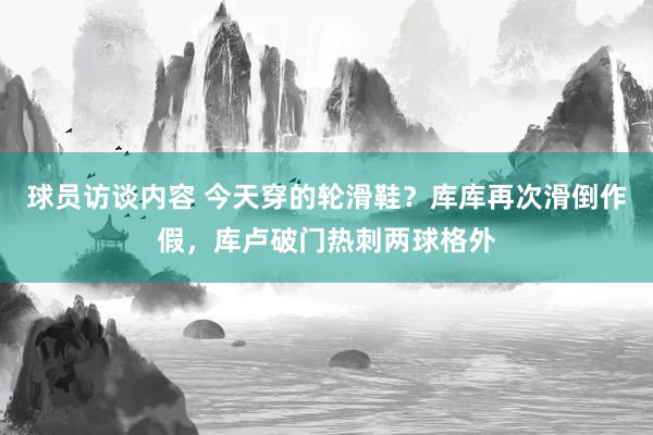   球员访谈内容 今天穿的轮滑鞋？库库再次滑倒作假，库卢破门热刺两球格外