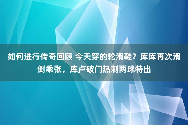   如何进行传奇回顾 今天穿的轮滑鞋？库库再次滑倒乖张，库卢破门热刺两球特出