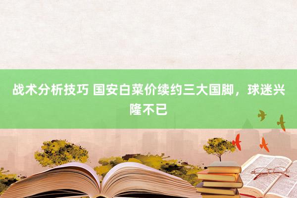   战术分析技巧 国安白菜价续约三大国脚，球迷兴隆不已