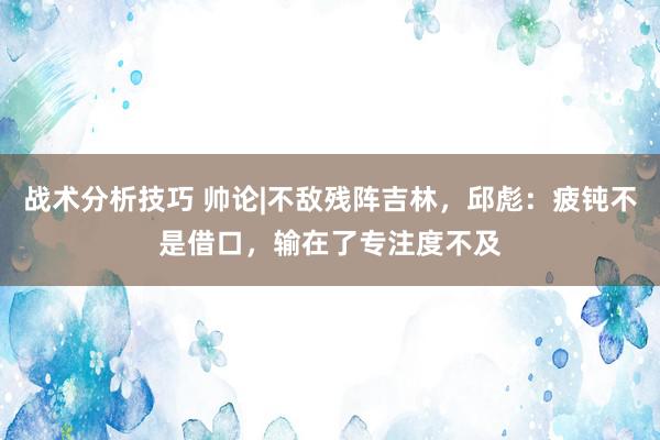   战术分析技巧 帅论|不敌残阵吉林，邱彪：疲钝不是借口，输在了专注度不及