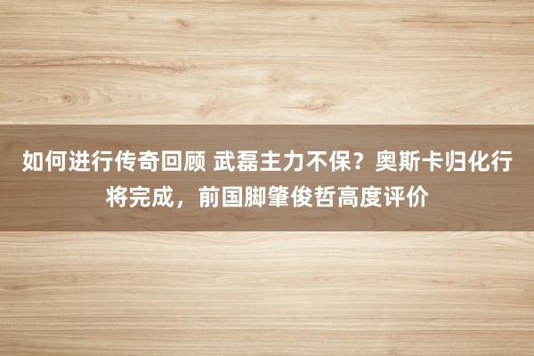   如何进行传奇回顾 武磊主力不保？奥斯卡归化行将完成，前国脚肇俊哲高度评价