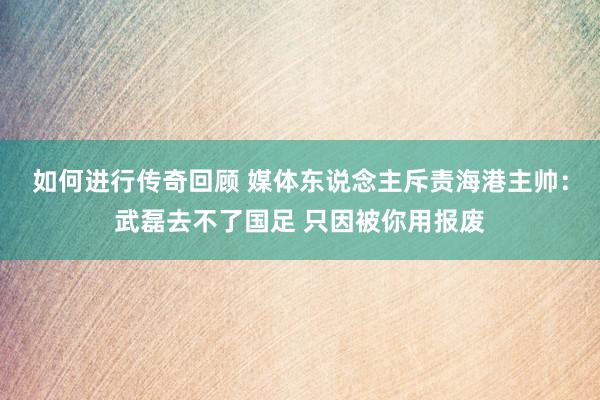   如何进行传奇回顾 媒体东说念主斥责海港主帅：武磊去不了国足 只因被你用报废