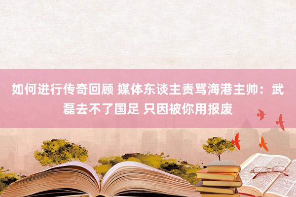   如何进行传奇回顾 媒体东谈主责骂海港主帅：武磊去不了国足 只因被你用报废