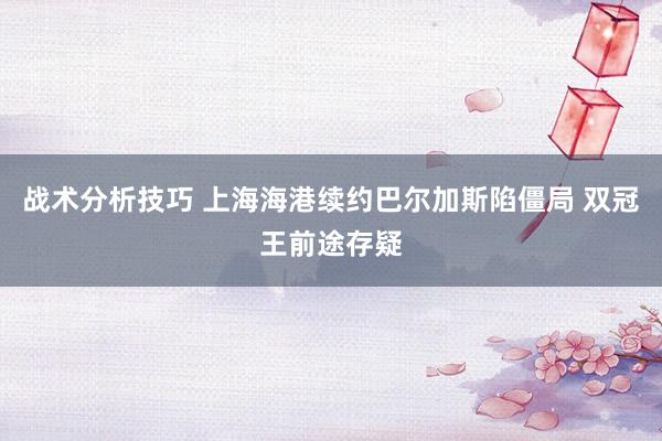 战术分析技巧 上海海港续约巴尔加斯陷僵局 双冠王前途存疑