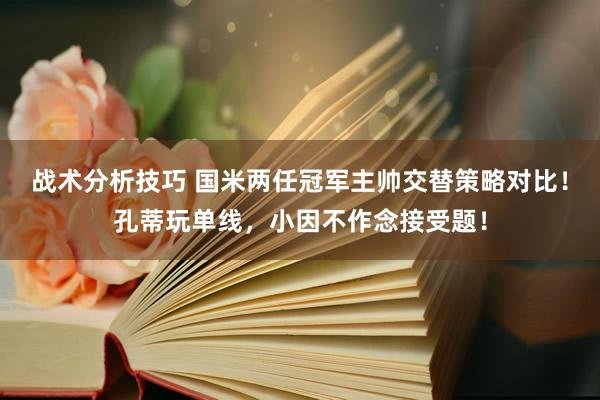   战术分析技巧 国米两任冠军主帅交替策略对比！孔蒂玩单线，小因不作念接受题！