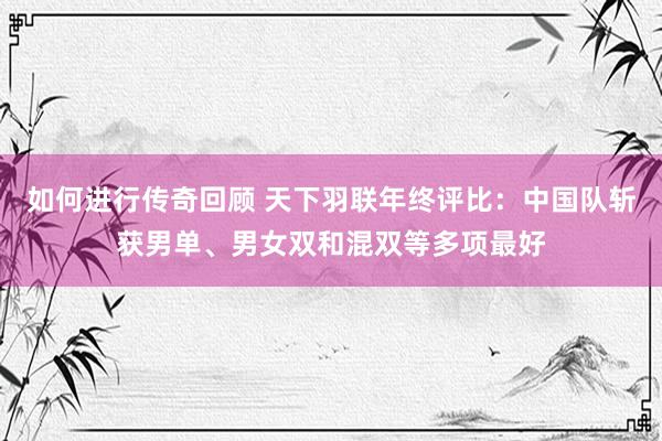 如何进行传奇回顾 天下羽联年终评比：中国队斩获男单、男女双和混双等多项最好