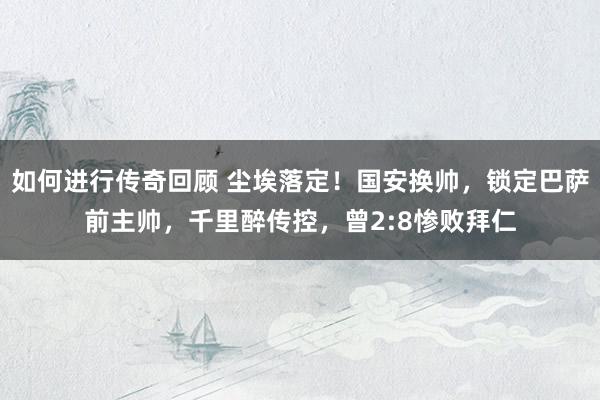 如何进行传奇回顾 尘埃落定！国安换帅，锁定巴萨前主帅，千里醉